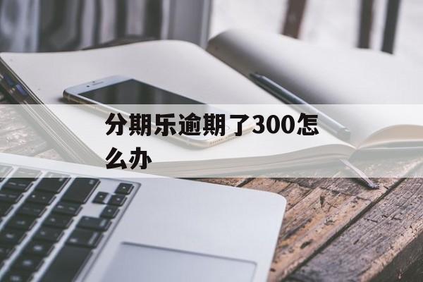 分期乐逾期了300怎么办_分期乐逾期几百块